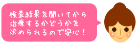 検査結果を聞いてから治療するかどうかを決められるので安心!