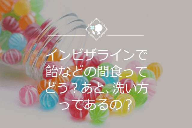 インビザラインで飴などの間食ってどう？あと、洗い方ってあるの？