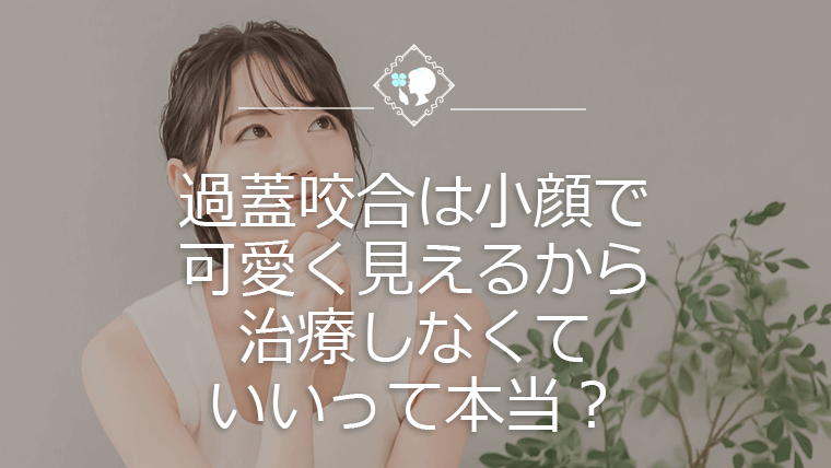 過蓋咬合は小顔で可愛く見えるから治療しなくていいって本当？