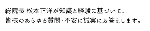 総院長の松本正洋が、あなたの場合の治療費・治療方法・治療期間をお答えさせていただきます。
