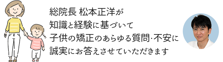 総院長の松本正洋が小児矯正の治療費・治療方法・治療期間をお答えさせていただきます。